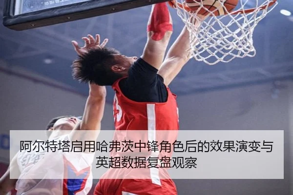 阿尔特塔启用哈弗茨中锋角色后的效果演变与英超数据复盘观察