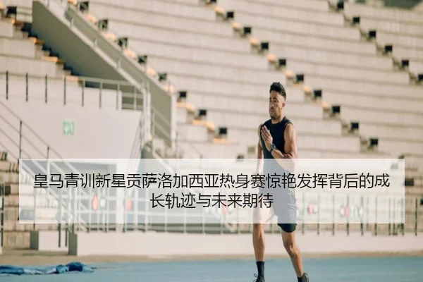 皇马青训新星贡萨洛加西亚热身赛惊艳发挥背后的成长轨迹与未来期待